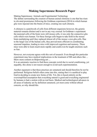 Making Supermouse Research Paper
Making Supermouse: Animals and Experimental Technology
The debate surrounding the creation of human animal chimeras is one that has risen
to elevated prominence following the Goldman experiment (2014) in which human
glia were injected into the brains of mice, creating one such chimera.
A chimera is a patchwork of cells from different organisms however, the genetic
material remains distinct and is not in any way crossed. In Goldman s experiment
the neuronal cells of the brain were still mouse cells, it was only the connective glia
cells which were human. Yet these foreign cells began to take hold in the mouse
brain multiplying until they replaced almost all of the mouse s own glia cells. Due
to the larger size of the human cells, they proved more efficient in coordinating
neuronal impulses, leading to mice with improved cognition and memory. These
mice were able to learn much more rapidly and could even be taught emotions such
as fear.
However, not everyone agrees with this sort of research. Even though this particular
experiment may have medical implications in the treatment of MS and others like ...
Show more content on Helpwriting.net ...
It is an automatic reaction to find these concepts weird due to social conditioning, yet
arguably, this alone is not reason enough to avoid such experimentation.
Another argument is that these practises are unnatural and should therefore be not be
performed. Religious beliefs often come into this, stating that it is unethical to play
God in deciding to create new forms of life. Yet, this is based entirely on the
oversimplified assumption that everything natural is good and everything engineered
by humans is bad; a notion with no real basis. Medical and technological advances in
all areas of industry are by definition unnatural, yet most come without ethical
concern, so why should this
 