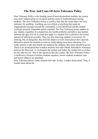The Pros And Cons Of Zero-Tolerance Policy
Zero Tolerance Policy is the leading cause of most disobedient students, the reason
why most students drop out of school and the cause of insubordination among
students. The Zero Tolerance Policy is a policy that, like the name states, has zero
tolerance for anything. Anything seen as a threat or anything that sends an
inappropriate message towards the community is considered bad and the student
could get arrested, suspended and/or expelled. The Zero Tolerance policy applies to
any student, regardless if a student has any health problems and falls to any student
between the ages of 4 18. It could also apply to a student who could have the lowest
amount of infractions possible. They say that removing students is necessary for
learning, but, in doing that, they hurt the student as well. Some places don t provide
alternative places for students to learn at, really taking away their education. If it
really ensures a safe and orderly environment for children, then there should be proof.
There is no actual proof that it makes students feel safer (Wahl, SchoolZero Tolerance
Policies Do Harm par. 1). It alienates the student and makes the student feel as if they
are the odd one out . Due to the injustices that this creates, the Zero Tolerance Policy
is ineffective, because it teaches students injustice, lowers students academic rates
and minor offences are punished.
Zero Tolerance doesn t make students feel safe. In fact, it makes them afraid. Thus, it
teaches them about the
 