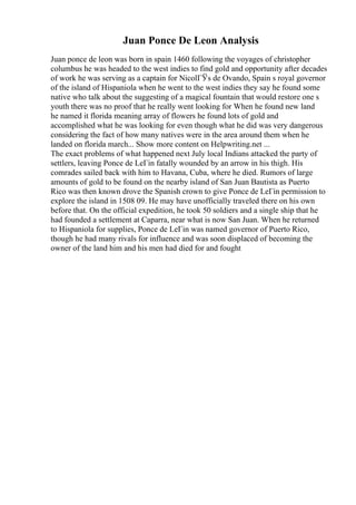 Juan Ponce De Leon Analysis
Juan ponce de leon was born in spain 1460 following the voyages of christopher
columbus he was headed to the west indies to find gold and opportunity after decades
of work he was serving as a captain for NicolГЎs de Ovando, Spain s royal governor
of the island of Hispaniola when he went to the west indies they say he found some
native who talk about the suggesting of a magical fountain that would restore one s
youth there was no proof that he really went looking for When he found new land
he named it florida meaning array of flowers he found lots of gold and
accomplished what he was looking for even though what he did was very dangerous
considering the fact of how many natives were in the area around them when he
landed on florida march... Show more content on Helpwriting.net ...
The exact problems of what happened next July local Indians attacked the party of
settlers, leaving Ponce de LeГіn fatally wounded by an arrow in his thigh. His
comrades sailed back with him to Havana, Cuba, where he died. Rumors of large
amounts of gold to be found on the nearby island of San Juan Bautista as Puerto
Rico was then known drove the Spanish crown to give Ponce de LeГіn permission to
explore the island in 1508 09. He may have unofficially traveled there on his own
before that. On the official expedition, he took 50 soldiers and a single ship that he
had founded a settlement at Caparra, near what is now San Juan. When he returned
to Hispaniola for supplies, Ponce de LeГіn was named governor of Puerto Rico,
though he had many rivals for influence and was soon displaced of becoming the
owner of the land him and his men had died for and fought
 
