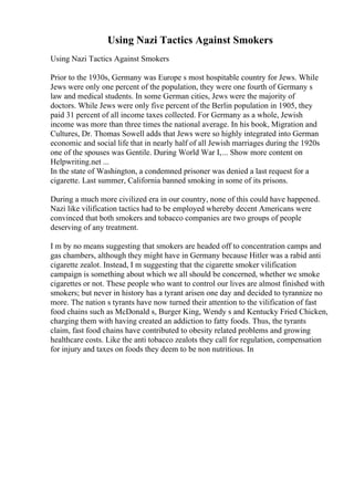 Using Nazi Tactics Against Smokers
Using Nazi Tactics Against Smokers
Prior to the 1930s, Germany was Europe s most hospitable country for Jews. While
Jews were only one percent of the population, they were one fourth of Germany s
law and medical students. In some German cities, Jews were the majority of
doctors. While Jews were only five percent of the Berlin population in 1905, they
paid 31 percent of all income taxes collected. For Germany as a whole, Jewish
income was more than three times the national average. In his book, Migration and
Cultures, Dr. Thomas Sowell adds that Jews were so highly integrated into German
economic and social life that in nearly half of all Jewish marriages during the 1920s
one of the spouses was Gentile. During World War I,... Show more content on
Helpwriting.net ...
In the state of Washington, a condemned prisoner was denied a last request for a
cigarette. Last summer, California banned smoking in some of its prisons.
During a much more civilized era in our country, none of this could have happened.
Nazi like vilification tactics had to be employed whereby decent Americans were
convinced that both smokers and tobacco companies are two groups of people
deserving of any treatment.
I m by no means suggesting that smokers are headed off to concentration camps and
gas chambers, although they might have in Germany because Hitler was a rabid anti
cigarette zealot. Instead, I m suggesting that the cigarette smoker vilification
campaign is something about which we all should be concerned, whether we smoke
cigarettes or not. These people who want to control our lives are almost finished with
smokers; but never in history has a tyrant arisen one day and decided to tyrannize no
more. The nation s tyrants have now turned their attention to the vilification of fast
food chains such as McDonald s, Burger King, Wendy s and Kentucky Fried Chicken,
charging them with having created an addiction to fatty foods. Thus, the tyrants
claim, fast food chains have contributed to obesity related problems and growing
healthcare costs. Like the anti tobacco zealots they call for regulation, compensation
for injury and taxes on foods they deem to be non nutritious. In
 