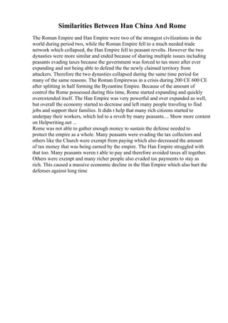 Similarities Between Han China And Rome
The Roman Empire and Han Empire were two of the strongest civilizations in the
world during period two, while the Roman Empire fell to a much needed trade
network which collapsed, the Han Empire fell to peasant revolts. However the two
dynasties were more similar and ended because of sharing multiple issues including
peasants evading taxes because the government was forced to tax more after ever
expanding and not being able to defend the the newly claimed territory from
attackers. Therefore the two dynasties collapsed during the same time period for
many of the same reasons. The Roman Empirewas in a crisis during 200 CE 600 CE
after splitting in half forming the Byzantine Empire. Because of the amount of
control the Rome possessed during this time, Rome started expanding and quickly
overextended itself. The Han Empire was very powerful and over expanded as well,
but overall the economy started to decrease and left many people traveling to find
jobs and support their families. It didn t help that many rich citizens started to
underpay their workers, which led to a revolt by many peasants.... Show more content
on Helpwriting.net ...
Rome was not able to gather enough money to sustain the defense needed to
protect the empire as a whole. Many peasants were evading the tax collectors and
others like the Church were exempt from paying which also decreased the amount
of tax money that was being earned by the empire. The Han Empire struggled with
that too. Many peasants weren t able to pay and therefore avoided taxes all together.
Others were exempt and many richer people also evaded tax payments to stay as
rich. This caused a massive economic decline in the Han Empire which also hurt the
defenses against long time
 