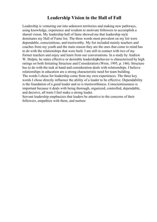 Leadership Vision in the Hall of Fall
Leadership is venturing out into unknown territories and making new pathways,
using knowledge, experience and wisdom to motivate followers to accomplish a
shared vision. My leadership hall of fame showed me that leadership style
dominates my Hall of Fame list. The three words most prevalent on my list were
dependable, conscientious, and trustworthy. My list included mainly teachers and
coaches from my youth and the main reason they are the ones that come to mind has
to do with the relationships that were built. I am still in contact with two of my
former teachers and enjoy and learn from our conversations. In a study by Andrew
W. Halpin, he states effective or desirable leadershipbehavior is characterized by high
ratings on both Initiating Structure and Consideration (Wren, 1995, p. 146). Structure
has to do with the task at hand and consideration deals with relationships. I believe
relationships in education are a strong characteristic need for team building.
The words I chose for leadership come from my own experiences. The three key
words I chose directly influence the ability of a leader to be effective. Dependability
is the foundation of a good leader and so is trustworthiness. Conscientiousness is
important because it deals with being thorough, organized, controlled, dependable,
and decisive, all traits I feel make a strong leader.
Servant leadership emphasizes that leaders be attentive to the concerns of their
followers, empathize with them, and nurture
 