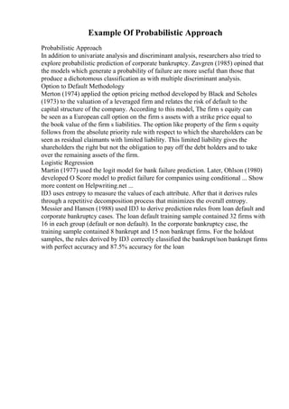 Example Of Probabilistic Approach
Probabilistic Approach
In addition to univariate analysis and discriminant analysis, researchers also tried to
explore probabilistic prediction of corporate bankruptcy. Zavgren (1985) opined that
the models which generate a probability of failure are more useful than those that
produce a dichotomous classification as with multiple discriminant analysis.
Option to Default Methodology
Merton (1974) applied the option pricing method developed by Black and Scholes
(1973) to the valuation of a leveraged firm and relates the risk of default to the
capital structure of the company. According to this model, The firm s equity can
be seen as a European call option on the firm s assets with a strike price equal to
the book value of the firm s liabilities. The option like property of the firm s equity
follows from the absolute priority rule with respect to which the shareholders can be
seen as residual claimants with limited liability. This limited liability gives the
shareholders the right but not the obligation to pay off the debt holders and to take
over the remaining assets of the firm.
Logistic Regression
Martin (1977) used the logit model for bank failure prediction. Later, Ohlson (1980)
developed O Score model to predict failure for companies using conditional ... Show
more content on Helpwriting.net ...
ID3 uses entropy to measure the values of each attribute. After that it derives rules
through a repetitive decomposition process that minimizes the overall entropy.
Messier and Hansen (1988) used ID3 to derive prediction rules from loan default and
corporate bankruptcy cases. The loan default training sample contained 32 firms with
16 in each group (default or non default). In the corporate bankruptcy case, the
training sample contained 8 bankrupt and 15 non bankrupt firms. For the holdout
samples, the rules derived by ID3 correctly classified the bankrupt/non bankrupt firms
with perfect accuracy and 87.5% accuracy for the loan
 