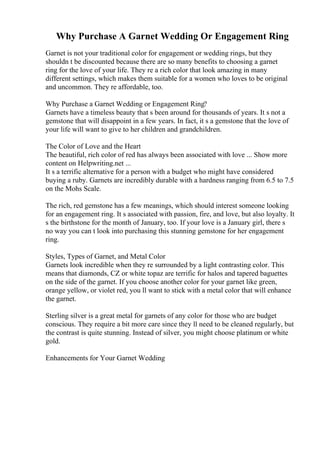 Why Purchase A Garnet Wedding Or Engagement Ring
Garnet is not your traditional color for engagement or wedding rings, but they
shouldn t be discounted because there are so many benefits to choosing a garnet
ring for the love of your life. They re a rich color that look amazing in many
different settings, which makes them suitable for a women who loves to be original
and uncommon. They re affordable, too.
Why Purchase a Garnet Wedding or Engagement Ring?
Garnets have a timeless beauty that s been around for thousands of years. It s not a
gemstone that will disappoint in a few years. In fact, it s a gemstone that the love of
your life will want to give to her children and grandchildren.
The Color of Love and the Heart
The beautiful, rich color of red has always been associated with love ... Show more
content on Helpwriting.net ...
It s a terrific alternative for a person with a budget who might have considered
buying a ruby. Garnets are incredibly durable with a hardness ranging from 6.5 to 7.5
on the Mohs Scale.
The rich, red gemstone has a few meanings, which should interest someone looking
for an engagement ring. It s associated with passion, fire, and love, but also loyalty. It
s the birthstone for the month of January, too. If your love is a January girl, there s
no way you can t look into purchasing this stunning gemstone for her engagement
ring.
Styles, Types of Garnet, and Metal Color
Garnets look incredible when they re surrounded by a light contrasting color. This
means that diamonds, CZ or white topaz are terrific for halos and tapered baguettes
on the side of the garnet. If you choose another color for your garnet like green,
orange yellow, or violet red, you ll want to stick with a metal color that will enhance
the garnet.
Sterling silver is a great metal for garnets of any color for those who are budget
conscious. They require a bit more care since they ll need to be cleaned regularly, but
the contrast is quite stunning. Instead of silver, you might choose platinum or white
gold.
Enhancements for Your Garnet Wedding
 