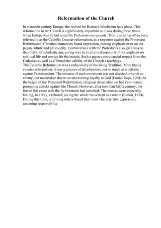 Reformation of the Church
In sixteenth century Europe, the revival for Roman Catholicism took place. This
reformation in the Church is significantly important as it was during these times
when Europe was all but mired by Protestant movements. This revival has often been
referred to as the Catholic Counter reformation, as a response against the Protestant
Reformation. Christian humanism found expression, putting emphasis even on the
pagan culture and philosophy. Controversies with the Protestants also gave way to
the revival of scholasticism, giving way to a reformed papacy with its emphasis on
spiritual life and service for the people. Such a papacy commanded respect from the
Catholics as well as affirmed the validity of the Church s teachings.
The Catholic Reformation was a rediscovery of the living Tradition. More than a
counter reformation, it was a process of development, not so much as a defense
against Protestantism. The mission of such movement was not directed towards an
enemy, but undertaken due to an unwavering loyalty to God (Daniel Rops, 1964) At
the height of the Protestant Reformation, religious dissatisfaction had culminated,
prompting attacks against the Church. However, after less than half a century, the
fervor that came with the Reformation had subsided. The masses were especially
feeling, in a way, excluded, seeing the whole movement as esoteric (Simon, 1974).
During this time, reforming orders found their most characteristic expression,
assuming responsibility
 