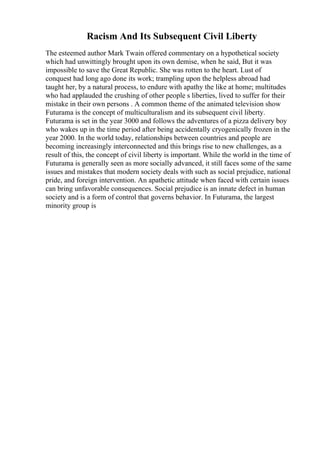 Racism And Its Subsequent Civil Liberty
The esteemed author Mark Twain offered commentary on a hypothetical society
which had unwittingly brought upon its own demise, when he said, But it was
impossible to save the Great Republic. She was rotten to the heart. Lust of
conquest had long ago done its work; trampling upon the helpless abroad had
taught her, by a natural process, to endure with apathy the like at home; multitudes
who had applauded the crushing of other people s liberties, lived to suffer for their
mistake in their own persons . A common theme of the animated television show
Futurama is the concept of multiculturalism and its subsequent civil liberty.
Futurama is set in the year 3000 and follows the adventures of a pizza delivery boy
who wakes up in the time period after being accidentally cryogenically frozen in the
year 2000. In the world today, relationships between countries and people are
becoming increasingly interconnected and this brings rise to new challenges, as a
result of this, the concept of civil liberty is important. While the world in the time of
Futurama is generally seen as more socially advanced, it still faces some of the same
issues and mistakes that modern society deals with such as social prejudice, national
pride, and foreign intervention. An apathetic attitude when faced with certain issues
can bring unfavorable consequences. Social prejudice is an innate defect in human
society and is a form of control that governs behavior. In Futurama, the largest
minority group is
 