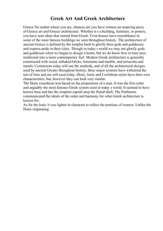 Greek Art And Greek Architecture
Greece No matter where you are, chances are you have witness an inspiring piece
of Greece art and Greece architecture. Whether it s a building, furniture, or pottery,
you have seen ideas that started from Greek. Even houses have resemblance to
some of the most famous buildings we seen throughout history. The architecture of
ancient Greece is defined by the temples built to glorify their gods and goddesses
and express pride in their cities. Though in today s world we may not glorify gods
and goddesses when we began to design a home, but we do know how to turn once
traditional into a more contemporary feel. Modern Greek architecture is generally
constructed with wood, unbaked bricks, limestone and marble, and terracotta and
metals. Contractors today still use the methods, and of all the architectural designs
used by ancient Greeks throughout history, three major systems have withstood the
test of time and are still used today. Doric, Ionic and Corinthian styles have their own
characteristics, but, however they can look very similar.
The Doric (sturdiest) was based on the proportions of a man. It was the first order
and arguably the most famous Greek system used in today s world. It seemed to have
known base and has the simplest capital atop the fluted shaft. The Parthenon
communicated the ideals of the order and harmony for what Greek architecture is
known for.
As for the Ionic it was lighter in character to reflect the portions of women. Unlike the
Doric originating
 