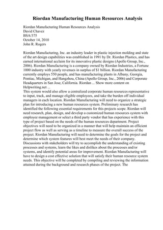 Riordan Manufacturing Human Resources Analysis
Riordan Manufacturing Human Resources Analysis
David Chavez
BSA/375
October 14, 2010
John R. Rogers
Riordan Manufacturing, Inc. an industry leader in plastic injection molding and state
of the art design capabilities was established in 1991 by Dr. Riordan Plastics, and has
earned international acclaim for its innovative plastic designs (Apollo Group, Inc.,
2006). Riordan Manufacturing is a company owned by Riordan Industries, a Fortune
1000 industry with yearly revenues in surplus of $1 billion. Riordan Manufacturing
currently employs 550 people, and has manufacturing plants in Albany, Georgia,
Pontiac, Michigan, and Hangzhou, China (Apollo Group, Inc., 2006) and Corporate
Headquarters in San Jose, California. Riordan ... Show more content on
Helpwriting.net ...
This system would also allow a centralized corporate human resources representative
to input, track, and manage eligible employees, and take the burden off individual
managers in each location. Riordan Manufacturing will need to organize a strategic
plan for introducing a new human resources system. Preliminary research has
identified the following essential requirements for this projects scope. Riordan will
need research, plan, design, and develop a customized human resources system with
employee management or select a third party vendor that has experience with this
type of project based on the needs of the human resources department. Project
objectives will need to be organized in a manner that will help maintain an efficient
project flow as well as serving as a timeline to measure the overall success of the
project. Riordan Manufacturing will need to determine the goals for the project and
determine which system features will best meet the needs of their company.
Discussions with stakeholders will try to accomplish the understanding of existing
processes and systems, learn the likes and dislikes about the processes and/or
systems, and identify potential areas for improvement. Riordan Manufacturing will
have to design a cost effective solution that will satisfy their human resource system
needs. This objective will be completed by compiling and reviewing the information
attained during the background and research phases of the project. The
 