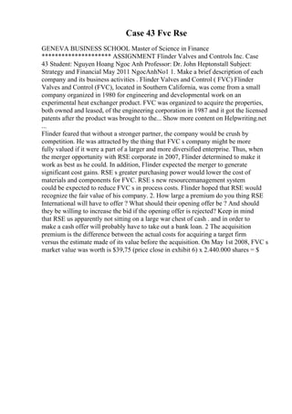 Case 43 Fvc Rse
GENEVA BUSINESS SCHOOL Master of Science in Finance
********************* ASSIGNMENT Flinder Valves and Controls Inc. Case
43 Student: Nguyen Hoang Ngoc Anh Professor: Dr. John Heptonstall Subject:
Strategy and Financial May 2011 NgocAnhNo1 1. Make a brief description of each
company and its business activities . Flinder Valves and Control ( FVC) Flinder
Valves and Control (FVC), located in Southern California, was come from a small
company organized in 1980 for engineering and developmental work on an
experimental heat exchanger product. FVC was organized to acquire the properties,
both owned and leased, of the engineering corporation in 1987 and it got the licensed
patents after the product was brought to the... Show more content on Helpwriting.net
...
Flinder feared that without a stronger partner, the company would be crush by
competition. He was attracted by the thing that FVC s company might be more
fully valued if it were a part of a larger and more diversified enterprise. Thus, when
the merger opportunity with RSE corporate in 2007, Flinder determined to make it
work as best as he could. In addition, Flinder expected the merger to generate
significant cost gains. RSE s greater purchasing power would lower the cost of
materials and components for FVC. RSE s new resourcemanagement system
could be expected to reduce FVC s in process costs. Flinder hoped that RSE would
recognize the fair value of his company. 2. How large a premium do you thing RSE
International will have to offer ? What should their opening offer be ? And should
they be willing to increase the bid if the opening offer is rejected? Keep in mind
that RSE us apparently not sitting on a large war chest of cash . and in order to
make a cash offer will probably have to take out a bank loan. 2 The acquisition
premium is the difference between the actual costs for acquiring a target firm
versus the estimate made of its value before the acquisition. On May 1st 2008, FVC s
market value was worth is $39,75 (price close in exhibit 6) x 2.440.000 shares = $
 