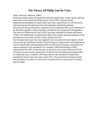 The Theory Of Philip And De Vries
(Saito, Simunek, Mohanty, 2006)
Early pioneering studies on interactions between liquid water, water vapour, and heat
movement were reported by Philip and de Vries (1957), who provided a
mathematical description of liquid water and water vapour fluxes in soils driven by
both pressure head (isothermal) and soil temperature (thermal) gradients.
They derived the governing flow equation for non isothermal flow as an extension of
the Richards equation, which originally considered only the pressure head gradient.
The theory of Philip and de Vries (1957) was later extended by Nassar and Horton
(1989), who additionally considered the effect of an osmotic potential gradient on the
simultaneous movement of water, solute, and heat in soils.
Heat transport and water flow are coupled by the movement of water vapour, which
can account for significant transfer of latent energy of vaporization. Soil temperatures
may be significantly underestimated when the movement of energy associated with
vapour transport is not considered. For example, Cahill and Parlange (1998)
reported that 40 to 60% of the heat flux in the top 2 cm of a bare field soil of Yolo
silt loam was due to water vapour flow. Fourier?s law describing heat transport due
to conduction (e.g., Campbell, 1985) thus needs to be extended to include heat
transport by liquid water and water vapour flow. The general heat transport model
then considers movement of soil heat by (i) conduction, (ii) convection of sensible
heat by liquid
 