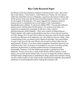 Buy Cialis Research Paper
Get Known of the best Impotence medicine Cialis Keywords: Cialis , Buy Cialis ,
Buy Cialis Online , Cialis Generic , Cialis Online Leo Tolstoy, the very famous
author has stated Man survives earthquakes, experiences the horrors of illness and
all the tortures of the soul. But the most tormenting tragedy of all time is and will
be, the tragedy of the bedroom. This quote suggests how impotence and poor
potency power is considered to be a social stigma. Cialis is principally a
phosphodiesterase inhibitor. It selectively inhibits PDE5. You can gain sufficient
potency power with the help of Cialis generic. For erection of the penis, it is
imperative to maintain the vascularity in that area. Cialis, which is
pharmacologically called Tadalafil,... Show more content on Helpwriting.net ...
Elderly patients with cardiovascular problems may have serious adverse reactions
to Cialis. Dosage 10 to 20 mg Cialis is taken two times per week for the best results.
User Reviews Because of my impotence, my wife could not conceive a baby. After
I started taking Cialis, my potency power improved and today I am a proud father
of a girl. Cialis proved to be very effective for me and its clinical effect lasts for
approximately 36 hours. If you have similar complaints, the perfect option for you
would be to buy Cialis. It can prove to be helpful to you even if you have primary
pulmonary hypertension or urination problem because of benign prostatic
hypertrophy. Summary Cialis has helped many people in getting rid of their
impotence. In case you too are a victim of this disease which is almost a social
stigma, you can also opt for taking Cialis. If you are on drugs like alcohol, sedatives,
antidepressants, antipsychotics or antiparkinson drugs, patient and expectant waiting
can give similar results to Cialis. Rule out the situational and temporary drug induced
impotence or sexual dysfunction before starting the treatment with
 