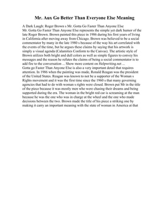 Mr. Aux Go Better Than Everyone Else Meaning
A Dark Laugh: Roger Brown s Mr. Gotta Go Faster Than Anyone Else
Mr. Gotta Go Faster Than Anyone Else represents the simple yet dark humor of the
late Roger Brown. Brown painted this piece in 1986 during his first years of living
in California after moving away from Chicago. Brown was believed to be a social
commentator by many in the late 1980 s because of the way his art correlated with
the events of the time, but he argues these claims by saying that his artwork is
simply a visual agenda (Calamities Conform to the Canvas). The artistic style of
Brown utilizes both bright and dull colors as well as simple figures to convey his
messages and the reason he refutes the claims of being a social commentator is to
add fire to the conversation ... Show more content on Helpwriting.net ...
Gotta go Faster Than Anyone Else is also a very important detail that requires
attention. In 1986 when the painting was made, Ronald Reagan was the president
of the United States. Reagan was known to not be a supporter of the Woman s
Rights movement and it was the first time since the 1960 s that many governing
agencies that had to do with woman s rights were closed. Brown put Mr in the title
of the piece because it was mostly men who were chasing their dreams and being
supported during the era. The woman in the bright red car is screaming at the man
because he was the one who was in charge at the wheel and the one who made
decisions between the two. Brown made the title of his piece a striking one by
making it carry an important meaning with the state of woman in America at that
 