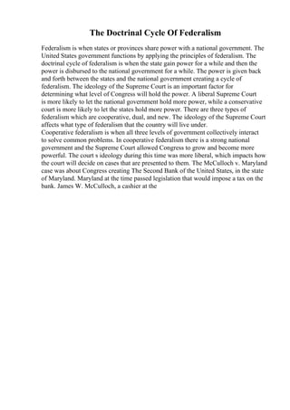 The Doctrinal Cycle Of Federalism
Federalism is when states or provinces share power with a national government. The
United States government functions by applying the principles of federalism. The
doctrinal cycle of federalism is when the state gain power for a while and then the
power is disbursed to the national government for a while. The power is given back
and forth between the states and the national government creating a cycle of
federalism. The ideology of the Supreme Court is an important factor for
determining what level of Congress will hold the power. A liberal Supreme Court
is more likely to let the national government hold more power, while a conservative
court is more likely to let the states hold more power. There are three types of
federalism which are cooperative, dual, and new. The ideology of the Supreme Court
affects what type of federalism that the country will live under.
Cooperative federalism is when all three levels of government collectively interact
to solve common problems. In cooperative federalism there is a strong national
government and the Supreme Court allowed Congress to grow and become more
powerful. The court s ideology during this time was more liberal, which impacts how
the court will decide on cases that are presented to them. The McCulloch v. Maryland
case was about Congress creating The Second Bank of the United States, in the state
of Maryland. Maryland at the time passed legislation that would impose a tax on the
bank. James W. McCulloch, a cashier at the
 