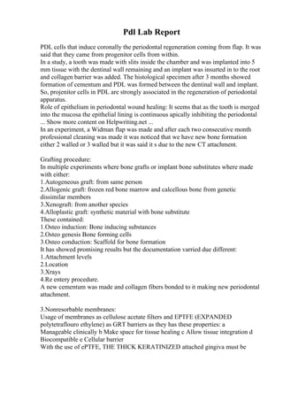 Pdl Lab Report
PDL cells that induce coronally the periodontal regeneration coming from flap. It was
said that they came from progenitor cells from within.
In a study, a tooth was made with slits inside the chamber and was implanted into 5
mm tissue with the dentinal wall remaining and an implant was insurted in to the root
and collagen barrier was added. The histological specimen after 3 months showed
formation of cementum and PDL was formed between the dentinal wall and implant.
So, projenitor cells in PDL are strongly associated in the regeneration of periodontal
apparatus.
Role of epithelium in periodontal wound healing: It seems that as the tooth is merged
into the mucosa the epithelial lining is continuous apically inhibiting the periodontal
... Show more content on Helpwriting.net ...
In an experiment, a Widman flap was made and after each two consecutive month
professional cleaning was made it was noticed that we have new bone formation
either 2 walled or 3 walled but it was said it s due to the new CT attachment.
Grafting procedure:
In multiple experiments where bone grafts or implant bone substitutes where made
with either:
1.Autogeneous graft: from same person
2.Allogenic graft: frozen red bone marrow and calcellous bone from genetic
dissimilar members
3.Xenograft: from another species
4.Alloplastic graft: synthetic material with bone substitute
These contained:
1.Osteo induction: Bone inducing substances
2.Osteo genesis Bone forming cells
3.Osteo conduction: Scaffold for bone formation
It has showed promising results but the documentation varried due different:
1.Attachment levels
2.Location
3.Xrays
4.Re entery procedure.
A new cementum was made and collagen fibers bonded to it making new periodontal
attachment.
3.Nonresorbable membranes:
Usage of membranes as cellulose acetate filters and EPTFE (EXPANDED
polytetraflouro ethylene) as GRT barriers as they has these properties: a
Manageable clinically b Make space for tissue healing c Allow tissue integration d
Biocompatible e Cellular barrier
With the use of ePTFE, THE THICK KERATINIZED attached gingiva must be
 