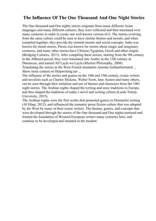 The Influence Of The One Thousand And One Night Stories
The One thousand and One nights stories originate from many different Asian
languages and many different cultures, they were collected and then translated over
many centuries in order to create one well known version of it. The stories evolving
from the same culture could be seen to have similar themes and morals, and when
compiled together, they provide the oriental morals and social concepts. India was
known for moral stories, Persia was known for stories about magic and imaginary
creatures, and many other stories have Chinese, Egyptian, Greek and other origins
(Bridging Cultures, 2011). After compiling these stories, starting from the 9th century
in the Abbasid period, they were translated into Arabic in the 13th century in
Damascus, and named Alf Layla wa Layla (Muslim Philosophy, 2008).
Translating the stories in the West French orientalist Antoine Gallandinitiated ...
Show more content on Helpwriting.net ...
The influence of the stories and genres on the 18th and 19th century, iconic writers
and novelists such as Charles Dickens, Walter Scott, Jane Austen and many others,
can be seen through their imitation and use of themes and characters from the 1001
night stories. The Arabian nights shaped the writing and story traditions in Europe,
and thus shaped the traditions of today s novel and writing culture (Leeds Trinity
University, 2015).
The Arabian nights were the first works that promoted genres in Orientalist writing
(Al Olaqi, 2012), and influenced the romantic prose fiction culture that was adopted
by the West by many of their iconic writers. The themes, genres, and concepts that
were developed through the stories of the One thousand and One nights nurtured and
formed the foundation of Western/European writers many centuries later, and
continue to be developed and imitated in the modern
 