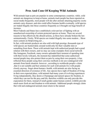 Pros And Cons Of Keeping Wild Animals
Wild animals kept as pets are popular in some contemporary countries. while ,wild
animals are dangerous to keep at home, animals track people has been reported on
social media frequently, most people will die after animals attacking,majority exotic
animals carry diseases ,and also could affect humans health eventually ,wild species
are traded illegally into those countries frequently as it brought out huge benefit of
incomes.
Most Federals and States have established a relevant law of fighting with an
unauthorized ownership of certain protected species at home. There are several
reasons to ban effectively the absurd actions, as those have already broken the law
unintentionally. Firstly, Wild species are traded illegally into some modern... Show
more content on Helpwriting.net ...
In fact, wild animals products are also sold with high prestige, thousands type of
wild species are hunted daily around world only for their valuable skin or
something from them. Those wild animals kept with authorized people had a good
relation with their owners, and we may see some examples from social network
like Instagram, Facebook, many owners uploaded their moment of spending time
with their lovely wild pets, the moment has indentified that some authorized
normal people may also protect them as pets by using their own property, it has
reflected those people using their convince methods to do save endangered wild
animals from harsh situation. however , according to worldwide people s claim
,that it is not suitable and best solution for such wild animals live with people
closely anyway. forget about human s health, wild animals are also facing an
essential direction of existence of life .Any species have right of freedom of living
in their own expected place, wild animals had many years of evolving experiences
living independently, they desire a Champaign and natural spaces for freedom, in
which they can run for the prey and life, therefore wildlife can only provide this
expectation for them, instead of small garden under human control, wildlife provide
much more fresh air and freedom to wild animals. Additional people strongly claim
that wild and endangered animals must return to the natural
 