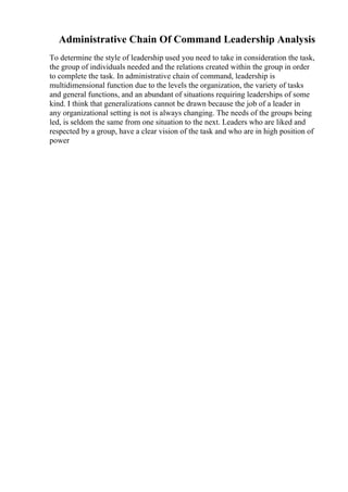 Administrative Chain Of Command Leadership Analysis
To determine the style of leadership used you need to take in consideration the task,
the group of individuals needed and the relations created within the group in order
to complete the task. In administrative chain of command, leadership is
multidimensional function due to the levels the organization, the variety of tasks
and general functions, and an abundant of situations requiring leaderships of some
kind. I think that generalizations cannot be drawn because the job of a leader in
any organizational setting is not is always changing. The needs of the groups being
led, is seldom the same from one situation to the next. Leaders who are liked and
respected by a group, have a clear vision of the task and who are in high position of
power
 