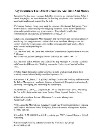 Key Resources That Affect Creativity Are Time And Money
Resources The two main resources that affect creativity are time and money. When it
comes to a project, we must determine the funding, people and other resources that a
team legitimately needs to complete the task.
Work group Features Group must work for common objectives of their group. There
must be mutual understanding between group members. There must be predefined
rules and regulations for every group member. There should be effective
communication among every group member.(Wride, 2012)
Supervisory Encouragement Most managers and supervisors can encourage creativity
by offering due recognition and credit to their team members. Managers can also
support creativity by serving as a role model, persevering through tough ... Show
more content on Helpwriting.net ...
References
1] T. Bateman and J.M. Cram, The Proactive Component of Organizational Behavior:
A Measure
And Correlates, Journal of Organizational Behavior, 14 (1993): 103 118.
2] T. Bateman and H. O Neill, The Goals of the Top Manager: A General Taxonomy
and Customized Hierarchies, Working manuscript, University of North Carolina,
1999.
3] White Paper: Innovation in the workplace a multi level approach drawn from
academic research PenniWolfgramm19th September 2011.
4] Riesman, F. K., Hartz, T. A. (2010).Crafting a Culture of Creativity and Innovation
the Talent ManagementHandbook: Creating a Sustainable Competitive Advantage by
Selecting, Developing, and Promoting the Best People.
5]Christensen, C., Dyer, J., Gregerson, H. (2011). The Innovator s DNA: Mastering
the five skills of disruptive innovators. Boston: Mass, Harvard Business Press.
6] Zenith International Journal of Business Economics Management
Research.2012.vol.6
7]T.M. Amabile, Motivational Synergy: Toward New Conceptualizations of Intrinsic
and Extrinsic Motivation in the Workplace, Human Resource Management Review.
3(1993): 185 201.
8] Amabile, T. M. (1998).How to kill creativity (pp. 77 87).Harvard Business School
Publishing
9] Harnessing Creativity and Innovation in the Workplace by Olivier
Serrat.2009.vol.69.
 