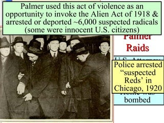 The   Red Scare: Palmer Raids U.S. Attorney General Mitchell Palmer’s Home was bombed Police arrested “suspected Reds’ in Chicago, 1920 Palmer used this act of violence as an opportunity to invoke the Alien Act of 1918 & arrested or deported ~6,000 suspected radicals (some were innocent U.S. citizens) 