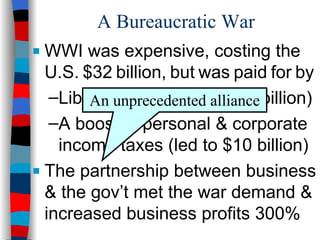 A Bureaucratic War WWI was expensive, costing the  U.S.   $32   billion,   but   was   paid   for   by Liberty   Bonds   (raised   $23   billion) A boost in personal & corporate income taxes (led to $10 billion) The partnership between business & the gov’t met the war demand & increased business profits 300% An unprecedented alliance 