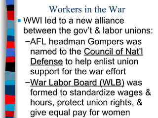 Workers in the War WWI led to a new alliance between the gov’t & labor unions: AFL headman Gompers was named to the  Council of Nat’l Defense  to help enlist union support for the war effort War Labor Board (WLB)  was formed to standardize wages & hours, protect union rights, & give equal pay for women 