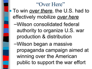 “Over Here” To win  over there , the U.S. had to effectively mobilize  over here Wilson consolidated federal authority to organize U.S. war production & distribution Wilson began a massive propaganda campaign aimed at winning over the American public to support the war effort 