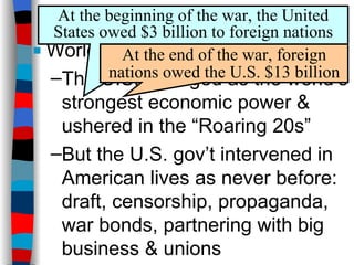 Conclusions  World War 1 changed America: The U.S. emerged as the world’s strongest economic power & ushered in the “Roaring 20s” But the U.S. gov’t intervened in American lives as never before: draft, censorship, propaganda, war bonds, partnering with big business & unions At the beginning of the war, the United States owed $3 billion to foreign nations At the end of the war, foreign nations owed the U.S. $13 billion 