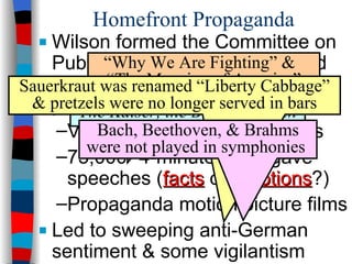 Homefront Propaganda Wilson formed the Committee on Public Information (CPI) & hired muckraker George Creel to publicize the U.S. war effort: Voluntary censorship in press 75,000 “4-minute men” gave speeches ( facts  or  emotions ?) Propaganda motion picture films Led to sweeping anti-German sentiment & some vigilantism  “ Why We Are Fighting” &  “The Meaning of America” The Prussian Cur  &  The Kaiser, the Beast of Berlin Sauerkraut was renamed “Liberty Cabbage” & pretzels were no longer served in bars Bach, Beethoven, & Brahms were not played in symphonies  