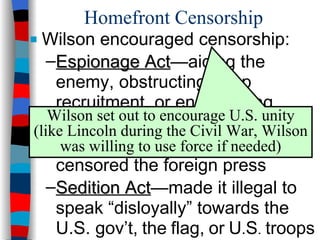 Homefront Censorship  Wilson encouraged censorship: Espionage Act —aiding the enemy, obstructing troop recruitment, or encouraging “disloyalty” were declared illegal Trading-with-the-Enemy Act —censored the foreign press Sedition Act —made it illegal to speak “disloyally” towards the U.S. gov’t,   the   flag,   or   U . S .   troops Wilson set out to encourage U.S. unity (like Lincoln during the Civil War, Wilson was willing to use force if needed) 