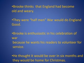 •Brooke thinks that England had become
old and weary.
•They were “half men” War would do England
Good.
•Brooke is enthusiastic in his celebration of
war
because he wants his readers to volunteer for
service.
•He thought it would be over in six months and
they would be home for Christmas.
 