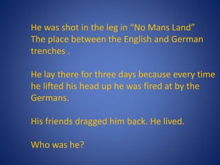 He was shot in the leg in “No Mans Land”
The place between the English and German
trenches .
He lay there for three days because every time
he lifted his head up he was fired at by the
Germans.
His friends dragged him back. He lived.
Who was he?
 