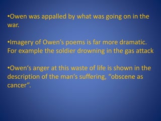 •Owen was appalled by what was going on in the
war.
•Imagery of Owen’s poems is far more dramatic.
For example the soldier drowning in the gas attack
•Owen‘s anger at this waste of life is shown in the
description of the man‘s suffering, “obscene as
cancer”.
 