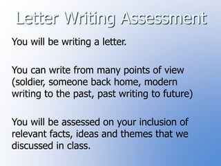 Letter Writing Assessment 
You will be writing a letter. 
You can write from many points of view 
(soldier, someone back home, modern 
writing to the past, past writing to future) 
You will be assessed on your inclusion of 
relevant facts, ideas and themes that we 
discussed in class. 
 