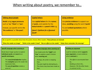 When writing about poetry, we remember to…
Talking about people
Avoid using vague pronouns
such as ‘us,’ ‘them’ or ‘you’.
Instead, use specific terms like
‘the audience’ or ‘the poet’.
Capital letters
Use capital letters for the names
of poets, and capitals for the
lexical words in a poem’s title e.g.
Owen’s ‘Anthem for a Doomed
Youth’
Be as specific as possible about how the poetic choices affect readers. These phrases are banned:
‘Gives the reader an image’ ‘Sticks in the reader’s head’ ‘Has an effect on the reader’ ‘Helps them remember the message’
Tentative language when zooming out
Use modal verbs like ‘might’ and
‘may’ to explore a poet’s choices
when zooming out.
- Perhaps, the writer is implying
that…
- The poet might be attempting to…
- This choice may have been made so
that..
Using evidence
Use precise evidence to support our
ideas, avoiding using the word ‘quote’
Try and embed quotations where
possible.
Specific language when zooming in
Break down longer quotes to explore
individual words and zoom in on
specific techniques.
- This noun/verb/adjective implies…
- This metaphor gives the reader the
impression that…
- The use of repetition creates a
sense of…
Building an argument
Look for evidence which supports
your argument, or even evidence
which contrasts it.
- The effect is accentuated later
by…
- Building on from this…
- However / On the other hand…
- In contrast to this…
 