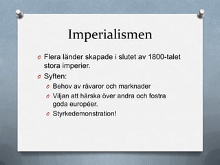 Imperialismen
O Flera länder skapade i slutet av 1800-talet
  stora imperier.
O Syften:
  O Behov av råvaror och marknader
  O Viljan att härska över andra och fostra
    goda européer.
  O Styrkedemonstration!
 