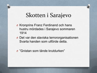 Skotten i Sarajevo
O Kronprins Franz Ferdinand och hans
  hustru mördades i Sarajevo sommaren
  1914
O Det var den slaviska terrororganisationen
  Svarta handen som utförde detta.

O ”Gnistan som tände krutdurken”
 