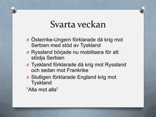 Svarta veckan
O Österrike-Ungern förklarade då krig mot
  Serbien med stöd av Tyskland
O Ryssland började nu mobilisera för att
  stödja Serbien
O Tyskland förklarade då krig mot Ryssland
  och sedan mot Frankrike
O Slutligen förklarade England krig mot
  Tyskland
”Alla mot alla”
 