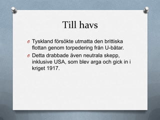 Till havs
O Tyskland försökte utmatta den brittiska
  flottan genom torpedering från U-båtar.
O Detta drabbade även neutrala skepp,
  inklusive USA, som blev arga och gick in i
  kriget 1917.
 