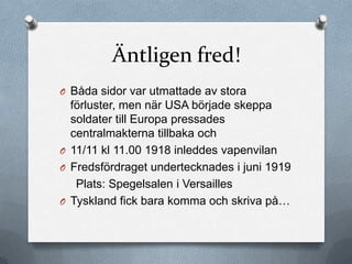 Äntligen fred!
O Båda sidor var utmattade av stora
  förluster, men när USA började skeppa
  soldater till Europa pressades
  centralmakterna tillbaka och
O 11/11 kl 11.00 1918 inleddes vapenvilan
O Fredsfördraget undertecknades i juni 1919
   Plats: Spegelsalen i Versailles
O Tyskland fick bara komma och skriva på…
 