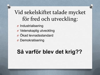 Vid sekelskiftet talade mycket
   för fred och utveckling:
 O Industrialisering
 O Vetenskaplig utveckling
 O Ökad levnadsstandard
 O Demokratisering



 Så varför blev det krig??
 