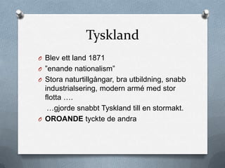 Tyskland
O Blev ett land 1871
O ”enande nationalism”
O Stora naturtillgångar, bra utbildning, snabb
  industrialsering, modern armé med stor
  flotta ….
   …gjorde snabbt Tyskland till en stormakt.
O OROANDE tyckte de andra
 