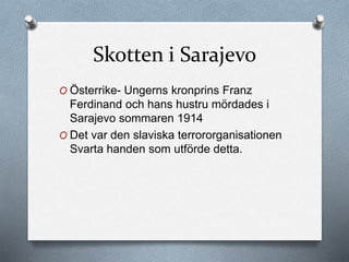 Skotten i Sarajevo
O Österrike- Ungerns kronprins Franz
Ferdinand och hans hustru mördades i
Sarajevo sommaren 1914
O Det var den slaviska terrororganisationen
Svarta handen som utförde detta.
 