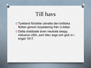 Till havs
O Tyskland försökte utmatta den brittiska
flottan genom torpedering från U-båtar.
O Detta drabbade även neutrala skepp,
inklusive USA, som blev arga och gick in i
kriget 1917.
 