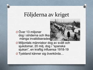 Följderna av kriget
O Över 13 miljoner
dog i striderna och lika
många invalidiserades
O Miljontals människor dog av svält och
sjukdomar, 20 milj. dog i ”spanska
sjukan”, en kraftig influensa 1918-19
O Tyskland känner sig överkörda…
 