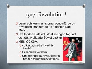 1917: Revolution!
O Lenin och kommunisterna genomförde en
revolution inspirerade av filosofen Karl
Marx.
O Det ledde till att industrialiseringen tog fart
och det nybildade Sovjet gick ur kriget.
O MEN OCKSÅ:
O - diktatur, med allt vad det
innebär
O Ekonomisk katastrof
O Utrensningar av revolutionens
fiender, miljontals avrättades
 