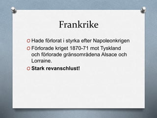Frankrike
O Hade förlorat i styrka efter Napoleonkrigen
O Förlorade kriget 1870-71 mot Tyskland
och förlorade gränsområdena Alsace och
Lorraine.
O Stark revanschlust!
 