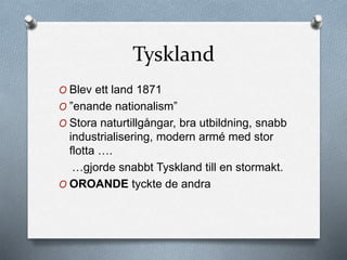 Tyskland
O Blev ett land 1871
O ”enande nationalism”
O Stora naturtillgångar, bra utbildning, snabb
industrialisering, modern armé med stor
flotta ….
…gjorde snabbt Tyskland till en stormakt.
O OROANDE tyckte de andra
 