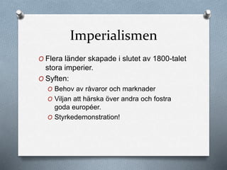 Imperialismen
O Flera länder skapade i slutet av 1800-talet
stora imperier.
O Syften:
O Behov av råvaror och marknader
O Viljan att härska över andra och fostra
goda européer.
O Styrkedemonstration!
 