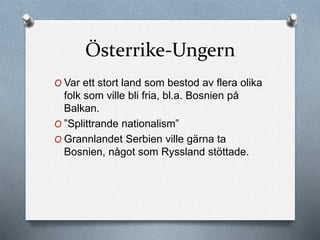 Österrike-Ungern
O Var ett stort land som bestod av flera olika
folk som ville bli fria, bl.a. Bosnien på
Balkan.
O ”Splittrande nationalism”
O Grannlandet Serbien ville gärna ta
Bosnien, något som Ryssland stöttade.
 