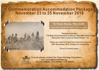 Commemoration Accommodation Package
November 23 to 25 November 2018
Package Includes:
Full Board Accommodaion at Sarova Taita Hills Game Lodge
Sanctuary Fees | Lunch at Vacani Resort - Voi
Rates are valid for travel from 23rd November to
25th November 2018. Subject to Availability.
Terms & Condiions Apply.
Per Person Sharing: KShs 24,000
Single Room Supplement: KShs 7,000 per person
To book please contact the Tsavo Heritage Foundaion
ww1-comms@tsavoheritage.org
Tel: 0727 668890 / 0736 668890 / 0777 668890
Guerrillas of Tsavo
 